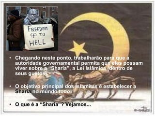 Chegando neste ponto, trabalharão para que a autoridade governamental permita que eles possam viver sobre a “Sharia”, a Lei Islâmica (dentro de seus guetos). O objetivo principal dos islamitas é estabelecer a  Sharia  no mundo todo. O que é a “Sharia”? Vejamos... 