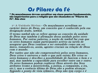 Os Pilares da Fé
“ Os muçulmanos devem acreditar em cinco pontos fundamentais,
tão importantes para a religião que são chamados os "Pilares da
Fé". São eles:
1º A Unidade Divina - Os muçulmanos acreditam no

carácter único de Deus, um conceito que é conhecido pela sua
designação árabe, tawhid.
O termo tawhid não se refere apenas ao conceito da unidade
de Deus mas também à afirmação dessa unidade pelos seres
humanos. Por outras palavras, a noção de tawhid faz com que
os seres humanos sejam participantes activos na tarefa de
assegurar que Deus continue a ser entendido como um ser
único, tomando-os, assim, agentes cruciais na relação de Deus
com o mundo.
Por razões que não são compreensíveis pelos seres humanos,
Deus criou o universo e tudo o que nele existe; Ele criou os
seres humanos e deu-lhes a possibilidade de fazerem o bem e o
mal, mas também a capacidade para escolher entre um e outro.
Os seres humanos podem conhecer Deus através dos Seus
atributos (como a misericórdia, a justiça, a compaixão, a ira,
etc.), mas a essência última de Deus não a podem alcançar.
Segundo o ponto de vista islâmico, Deus não tem corpo e é

 