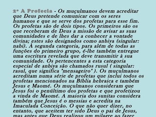 2º A Profecia - Os muçulmanos devem acreditar
que Deus pretende comunicar com os seres
humanos e que se serve dos profetas para esse fim.
Os profetas são de dois tipos. Os primeiros são os
que receberam de Deus a missão de avisar as suas
comunidades e de lhes dar a conhecer a vontade
divina; estes são designados como anbiya (singular:
nabi). À segunda categoria, para além de todas as
funções do primeiro grupo, é-lhe também entregue
uma escritura revelada que deve transmitir à sua
comunidade. Os pertencentes a esta categoria
especial de anbiya são chamados rusul ( singular:
rasul, que significa "mensageiro" ). Os muçulmanos
acreditam numa série de profetas que inclui todos os
profetas mencionados na Bíblia hebraica e também
Jesus e Maomé. Os muçulmanos consideram que
Jesus foi o penúltimo dos profetas e que profetizou
a vinda de Maomé. A maioria dos sunitas considera
também que Jesus é o messias e acredita na
Imaculada Conceição. O que não quer dizer, no
entanto, que aceitem ter sido Deus o pai de Jesus,

 