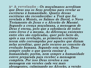 3º A revelação - Os muçulmanos acreditam
que Deus usa os Seus profetas para revelar as
escrituras à humanidade. Quatro dessas
escrituras são reconhecidas: a Torá que foi
revelada a Moisés, os Salmos de David, o Novo
Testamento de Jesus e o Alcorão de Maomé.
Segundo a crença muçulmana, a mensagem de
Deus é eterna, pelo que a substância de todos
estes livros é a mesma. As diferenças existentes
entre eles são explicadas, quer pelo facto de,
após a sua revelação, as primeiras escrituras
terem sido corrompidas por aqueles que diziam
nelas acreditar, quer pelo recurso ao conceito da
evolução humana. Segundo esta teoria, Deus
sempre soube o que queria ensinar à
humanidade; porém, nem sempre a humanidade
esteve preparada para receber a mensagem
completa. Por isso Deus revelou a sua
mensagem em versões cada vez mais
abrangentes, culminando no Alcorão, a versão

 