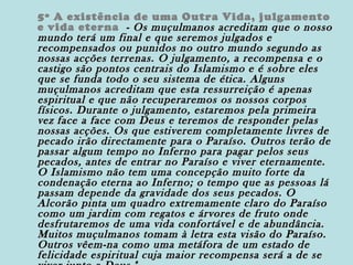 5º A existência de uma Outra Vida, julgamento
e vida eterna - Os muçulmanos acreditam que o nosso
mundo terá um final e que seremos julgados e
recompensados ou punidos no outro mundo segundo as
nossas acções terrenas. O julgamento, a recompensa e o
castigo são pontos centrais do Islamismo e é sobre eles
que se funda todo o seu sistema de ética. Alguns
muçulmanos acreditam que esta ressurreição é apenas
espiritual e que não recuperaremos os nossos corpos
físicos. Durante o julgamento, estaremos pela primeira
vez face a face com Deus e teremos de responder pelas
nossas acções. Os que estiverem completamente livres de
pecado irão directamente para o Paraíso. Outros terão de
passar algum tempo no Inferno para pagar pelos seus
pecados, antes de entrar no Paraíso e viver eternamente.
O Islamismo não tem uma concepção muito forte da
condenação eterna ao Inferno; o tempo que as pessoas lá
passam depende da gravidade dos seus pecados. O
Alcorão pinta um quadro extremamente claro do Paraíso
como um jardim com regatos e árvores de fruto onde
desfrutaremos de uma vida confortável e de abundância.
Muitos muçulmanos tomam à letra esta visão do Paraíso.
Outros vêem-na como uma metáfora de um estado de
felicidade espiritual cuja maior recompensa será a de se

 