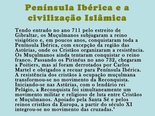 Península Ibérica e a
civilização Islâmica
Tendo entrado no ano 711 pelo estreito de
Gibraltar, os Muçulmanos subjugaram a reino
visigótico e, em poucos anos, conquistaram toda a
Península Ibérica, com excepção da região das
Astúrias, onde os Cristãos organizaram a resistência.
Os Muçulmanos ainda tentaram conquistar o reino
franco. Passando os Pirinéus no ano 732, chegaram
a Poitiers, mas aí foram derrotados por Carlos
Martel e obrigados a recuar para Península Ibérica.
A resistência dos cristãos à ocupação muçulmana
transformou-se no movimento da Reconquista.
Iniciando-se nas Astúrias, com o lendário rei
Pelágio, a Reconquista foi simultaneamente um
movimento militar e religioso de luta entre Cristãos
e Muçulmanos. Apoiado pela Santa Sé e pelos
reinos cristãos da Europa, a partir do século XI
integrou-se no movimento das cruzadas."

 