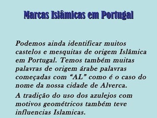 Marcas Islâmicas em Portugal
Podemos ainda identificar muitos
castelos e mesquitas de origem Islâmica
em Portugal. Temos também muitas
palavras de origem árabe palavras
começadas com “AL” como é o caso do
nome da nossa cidade de Alverca.
A tradição do uso dos azulejos com
motivos geométricos também teve
influencias Islamicas.

 