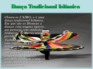 Dança Tradicional Islâmica
Chama-se CAIRO, e é uma
dança tradicional Islâmica.
Em que são os Homens a
dançar com tragues típicos,
um peitoral com símbolos
Islâmicos, de corres muito
garridas, um
Tarbush na cabeça, que é
uma espécie de Chapéu de
feltro ou de pano,
utilizado em conjunto com
um turbante, que é uma
longa tira de pano
enrolada à cabeça, e que
pode chegar a ter 45m de
comprimento

 