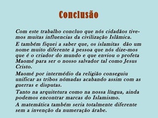 Conclusão
Com este trabalho concluo que nós cidadãos tivemos muitas influencias da civilização Islâmica.
E também fiquei a saber que, os islamitas dão um
nome muito diferente à pessoa que nós dize-mos
que é o criador do mundo e que enviou o profeta
Maomé para ser o nosso salvador tal como Jesus
Cristo.
Maomé por intermédio da religião conseguiu
unificar as tribos nómadas acabando assim com as
guerras e disputas.
Tanto na arquitetura como na nossa língua, ainda
podemos encontrar marcas do Islamismo.
A matemática também seria totalmente diferente
sem a invenção da numeração árabe.

 