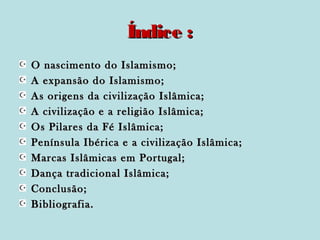 Índice :
O nascimento do Islamismo;
A expansão do Islamismo;
As origens da civilização Islâmica;
A civilização e a religião Islâmica;
Os Pilares da Fé Islâmica;
Península Ibérica e a civilização Islâmica;
Marcas Islâmicas em Portugal;
Dança tradicional Islâmica;
Conclusão;
Bibliografia.

 
