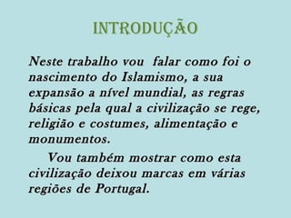 Introdução
Neste trabalho vou falar como foi o
nascimento do Islamismo, a sua
expansão a nível mundial, as regras
básicas pela qual a civilização se rege,
religião e costumes, alimentação e
monumentos.
Vou também mostrar como esta
civilização deixou marcas em várias
regiões de Portugal.

 