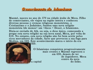 O nascim
ento do islam o
ism
Maomé, nasceu no ano de 570 na cidade árabe de Meca. Filho
de comerciantes, ele viajou na região inteira e conheceu
diversas pessoas e crenças religiosas monoteístas, o
Cristianismo e o Judaísmo, fundou uma nova religião
monoteísta (de monos= um +theos = Deus ), o Islamismo.
Dizia-se enviado de Alá, ou seja, o deus único, começando a
pregar esta nova religião na sua terra natal, Meca, por volta de
610. No entanto, esta nova religião não foi bem aceite pelos
ricos mercadores da cidade, facto que provocou a sua fuga para
Medina, em 622. Este acontecimento marca o início da era
muçulmana (ano 622).
O Islamismo conquistou progressivamente
mais crentes e Maomé regressou a
Meca,
em 630, depois de ter
reunido um grupo
de seguidores. Meca
tornou-se, então, o
centro da nova
religião e Medina a capital
do Islão.

 