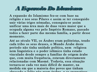 AE
xpansão Do Islam o
ism
A expansão do Islamismo fez-se com base na
religião e nos seus Pilares e assim se ter conseguido
unir várias trigos nómadas, conseguiu-se assim
unificar uma área mais de duas vezes maior que a
ocupada alguma vez pelo Império Romano, passado
todos a fazer parte das mesma família, a partir desse
momento.
Até ao século VII, os Árabes eram politeístas, tendo
cada tribo os seus deuses, o Mundo Árabe deste
período não tinha unidade política, nem religiosa
nem linguística e o poder islâmico tinha estado
vinculado desde sempre a famílias de origem árabe
que, com muita frequência, estavam directamente
relacionadas com Maomé. Todavia, essa situação
tornava-se cada vez mais difícil de manter, na
medida em que a maioria dos povos que tinham

 