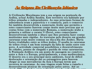 As Origens Da Civilização Islâm
ica
A Civilização Muçulmana tem a sua origem na península da
Arábia, actual Arábia Saudita. Este território era habitado por
tribos nómadas e independentes. As suas principais formas de
subsistência eram a pastorícia e o comércio, para o comercio
foi também desenvolvida a numeração Árabe que permitiu a
estes comerciantes fazerem contas muito mais precisas que as
contas feitas com a numeração Romana, a numeração árabe a
primeira a utilizar o carater 0 (Zero), estes comerciantes
desenvolveram também o ábaco que lhes permitia fazer contas
muitíssimo mais rápidas. As travessias pelo deserto em grandes
caravanas eram muito comuns no dia-a-dia dos Árabes. Havia
fortes rivalidades entre as tribos árabes. O assalto às caravanas
de tribos rivais é um bom exemplo da falta de união entre este
povo. A actividade comercial possibilitou o desenvolvimento
de cidades, pontos de chegada e partida de rotas caravaneiras.
A Península Arábica era um ponto de passagem no comércio
entre a Ásia e a Europa, principalmente, a zona mediterrânica.
O deserto era o seu principal meio ambiente, local de difícil
deslocação e orientação dai os estrangeiros para fazerem
chegar as suas mercadorias da Ásia à Europa terem que
recorreu ás caravanas. As suas viagens eram feitas a camelo e
desenvolveram técnicas de orientação pelos astros. Até ao

 