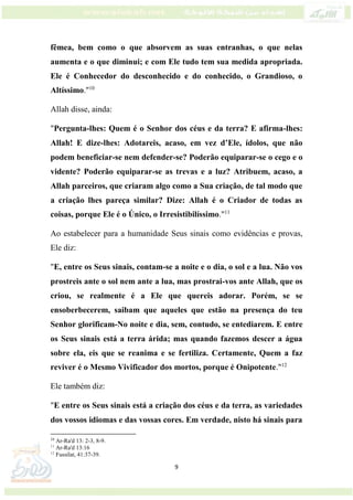 9
fêmea, bem como o que absorvem as suas entranhas, o que nelas
aumenta e o que diminui; e com Ele tudo tem sua medida apropriada.
Ele é Conhecedor do desconhecido e do conhecido, o Grandioso, o
Altíssimo."10
Allah disse, ainda:
"Pergunta-lhes: Quem é o Senhor dos céus e da terra? E afirma-lhes:
Allah! E dize-lhes: Adotareis, acaso, em vez d’Ele, ídolos, que não
podem beneficiar-se nem defender-se? Poderão equiparar-se o cego e o
vidente? Poderão equiparar-se as trevas e a luz? Atribuem, acaso, a
Allah parceiros, que criaram algo como a Sua criação, de tal modo que
a criação lhes pareça similar? Dize: Allah é o Criador de todas as
coisas, porque Ele é o Único, o Irresistibilíssimo."11
Ao estabelecer para a humanidade Seus sinais como evidências e provas,
Ele diz:
"E, entre os Seus sinais, contam-se a noite e o dia, o sol e a lua. Não vos
prostreis ante o sol nem ante a lua, mas prostrai-vos ante Allah, que os
criou, se realmente é a Ele que quereis adorar. Porém, se se
ensoberbecerem, saibam que aqueles que estão na presença do teu
Senhor glorificam-No noite e dia, sem, contudo, se entediarem. E entre
os Seus sinais está a terra árida; mas quando fazemos descer a água
sobre ela, eis que se reanima e se fertiliza. Certamente, Quem a faz
reviver é o Mesmo Vivificador dos mortos, porque é Onipotente."12
Ele também diz:
"E entre os Seus sinais está a criação dos céus e da terra, as variedades
dos vossos idiomas e das vossas cores. Em verdade, nisto há sinais para
10
Ar-Ra'd 13: 2-3, 8-9.
11
Ar-Ra'd 13:16
12
Fussilat, 41:37-39.
 
