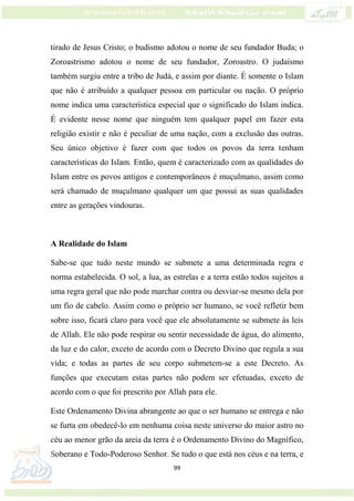 99
tirado de Jesus Cristo; o budismo adotou o nome de seu fundador Buda; o
Zoroastrismo adotou o nome de seu fundador, Zoroastro. O judaísmo
também surgiu entre a tribo de Judá, e assim por diante. É somente o Islam
que não é atribuído a qualquer pessoa em particular ou nação. O próprio
nome indica uma característica especial que o significado do Islam indica.
É evidente nesse nome que ninguém tem qualquer papel em fazer esta
religião existir e não é peculiar de uma nação, com a exclusão das outras.
Seu único objetivo é fazer com que todos os povos da terra tenham
características do Islam. Então, quem é caracterizado com as qualidades do
Islam entre os povos antigos e contemporâneos é muçulmano, assim como
será chamado de muçulmano qualquer um que possui as suas qualidades
entre as gerações vindouras.
A Realidade do Islam
Sabe-se que tudo neste mundo se submete a uma determinada regra e
norma estabelecida. O sol, a lua, as estrelas e a terra estão todos sujeitos a
uma regra geral que não pode marchar contra ou desviar-se mesmo dela por
um fio de cabelo. Assim como o próprio ser humano, se você refletir bem
sobre isso, ficará claro para você que ele absolutamente se submete às leis
de Allah. Ele não pode respirar ou sentir necessidade de água, do alimento,
da luz e do calor, exceto de acordo com o Decreto Divino que regula a sua
vida; e todas as partes de seu corpo submetem-se a este Decreto. As
funções que executam estas partes não podem ser efetuadas, exceto de
acordo com o que foi prescrito por Allah para ele.
Este Ordenamento Divina abrangente ao que o ser humano se entrega e não
se furta em obedecê-lo em nenhuma coisa neste universo do maior astro no
céu ao menor grão da areia da terra é o Ordenamento Divino do Magnífico,
Soberano e Todo-Poderoso Senhor. Se tudo o que está nos céus e na terra, e
 