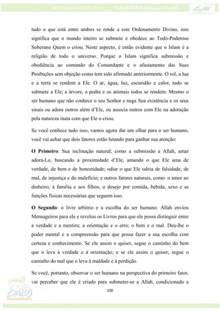 100
tudo o que está entre ambos se rende a este Ordenamento Divino, isso
significa que o mundo inteiro se submete e obedece ao Todo-Poderoso
Soberano Quem o criou. Neste aspecto, é então evidente que o Islam é a
religião de todo o universo. Porque o Islam significa submissão e
obediência ao comando do Comandante e o afastamento das Suas
Proibições sem objeção como tem sido afirmado anteriormente. O sol, a lua
e a terra se rendem a Ele. O ar, água, luz, escuridão e calor, tudo se
submete a Ele; a árvore, a pedra e os animais todos se rendem. Mesmo o
ser humano que não conhece o seu Senhor e nega Sua existência e os seus
sinais ou adora outros além d’Ele, ou associa outros com Ele na adoração
pela natureza inata com que Ele o criou.
Se você conhece tudo isso, vamos agora dar um olhar para o ser humano,
você vai achar que dois fatores estão lutando para ganhar sua atenção:
O Primeiro: Sua inclinação natural; como a submissão a Allah, amar
adorá-Lo, buscando a proximidade d’Ele, amando o que Ele ama de
verdade, de bem e de honestidade; odiar o que Ele odeia de falsidade, de
mal, de injustiça e do malefício; e outros fatores naturais, como: o amor ao
dinheiro, à família e aos filhos, o desejo por comida, bebida, sexo e as
funções físicas necessárias que seguem isso.
O Segundo: o livre arbítrio e a escolha do ser humano. Allah enviou
Mensageiros para ele e revelou os Livros para que ele possa distinguir entre
a verdade e a mentira; a orientação e o erro; o bem e o mal. Deu-lhe o
poder mental e a compreensão para que possa fazer a sua escolha com
certeza e conhecimento. Se ele assim o quiser, segue o caminho do bem
que o leva à verdade e à orientação; e se ele assim o quiser, segue o
caminho do mal que o leva à maldade e à perdição.
Se você, portanto, observar o ser humano na perspectiva do primeiro fator,
vai perceber que ele é criado para submeter-se a Allah, condicionado a
 