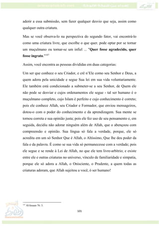 101
aderir a essa submissão, sem fazer qualquer desvio que seja, assim como
qualquer outra criatura.
Mas se você observa-lo na perspectiva do segundo fator, vai encontrá-lo
como uma criatura livre, que escolhe o que quer. pode optar por se tornar
um muçulmano ou tornar-se um infiel ... "Quer fosse agradecido, quer
fosse ingrato."187
Assim, você encontra as pessoas divididas em duas categorias:
Um ser que conhece o seu Criador, e crê n’Ele como seu Senhor e Deus, a
quem adora pela unicidade e segue Sua lei em sua vida voluntariamente.
Ele também está condicionado a submeter-se a seu Senhor, de Quem ele
não pode se desviar e cujos ordenamentos ele segue - tal ser humano é o
muçulmano completo, cujo Islam é perfeito e cujo conhecimento é correto;
pois ele conhece Allah, seu Criador e Formador, que enviou mensageiros,
dotou-o com o poder do conhecimento e da aprendizagem. Sua mente se
tornou correta e sua opinião justa; pois ele fez uso de seu pensamento e, em
seguida, decidiu não adorar ninguém além de Allah, que o abençoou com
compreensão e opinião. Sua língua só fala a verdade, porque, ele só
acredita em um só Senhor Que é Allah, o Altíssimo, Que lhe deu poder da
fala e da palavra. É como se sua vida só permanecesse com a verdade; pois
ele segue e se rende à Lei de Allah, no que ele tem livre-arbítrio; e existe
entre ele e outras criaturas no universo, vínculo de familiaridade e simpatia,
porque ele só adora a Allah, o Onisciente, o Prudente, a quem todas as
criaturas adoram, que Allah sujeitou a você, ó ser humano!
187
Al-Insaan 76: 3.
 