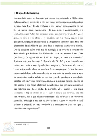 102
A Realidade da Descrença
Ao contrário, outro ser humano, que nasceu em submissão a Allah e teve
toda sua vida em submissão a Ele, mas nunca sentiu essa submissão ou teve
alguma ideia dele. Ele não conheceu o seu Senhor, nem acreditou na Sua
lei ou seguiu Seus mensageiros. Ele não usou o conhecimento e a
inteligência que Allah lhe concedeu para reconhecer seu Criador Quem
esculpiu para ele os olhos e os ouvidos. Em vez disso, negou a sua
existência, desprezou Sua adoração e se recusou a submeter-se as Suas leis
em matéria de sua vida em que lhe é dado o direito de disposição e escolha.
Ou ele associou outros com Ele na adoração e se recusou a acreditar em
Seus sinais que indicam Sua Unicidade. Esse ser humano é um Káfir
(incrédulo). O significado de 'Kufr' na língua, é "cobrir e esconder”.
Portanto, este ser humano é chamado de "Káfir” porque esconde sua
natureza e a cobriu com ignorância e arrogância; Certamente ele nasceu
com a natureza do Islam, os membros de seu corpo agem de acordo com a
natureza do Islam; todo o mundo gira ao seu redor de acordo com a regra
da submissão, porém, cobriu-se com um véu de ignorância e arrogância,
sucedeu sob sua vista a natureza do mundo e a natureza pessoal. Você o vê
não usando o seu poder intelectual e científica, a não ser o que contraria a
sua natureza que lhe é oculto. É, portanto, vê-lo usando o seu poder
intelectual e lógico apenas em que o que contradiz sua natureza. Ele não
iria ver nada, mas o que poderia corromper a sua natureza. E só vê o que a
contraria, nem age a não ser no que a anula. Agora, é deixado a você
estimar a extensão do erro profundo e a transgressão clara em que o
descrente tem degenerado.188
188
Mabádiul Islam 3,4.
 