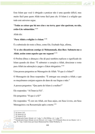103
Este Islam que você é obrigado a praticar não é uma questão difícil, mas
muito fácil para quem Allah torna fácil para ele. O Islam é a religião que
todo este universo segue.
"Todas as coisas que há nos céus e na terra, quer elas queiram, ou não,
estão-Lhe submetidas."189
Allah diz:
"Para Allah a religião é o Islam."190
É a submissão do rosto a Deus, como Ele, Exaltado Seja, afirma,
"E se eles discutirem contigo (ó Mohammad), dize-lhes: Submeto-me a
Allah, assim como aqueles que me seguem!"191
O Profeta (Deus o abençoe e lhe dê paz) também explicou o significado do
Islam quando ele disse: "É submeter o coração a Allah, direcionar o rosto
para Allah (na adoração) e pagar o Zakat obrigatório."192
Uma pessoa perguntou ao Mensageiro de Allah: "O que é o Islam?"
O Mensageiro de Deus respondeu: "É entregar seu coração a Allah; e que
os muçulmanos estejam seguros do dano de sua língua e mão."
A pessoa perguntou: “Que parte do Islam é a melhor?”
Ele respondeu: “Al Íman (a Fé)”.
Ele perguntou: "O que é a fé?"
Ele respondeu: "É crer em Allah, em Seus anjos, em Seus Livros, em Seus
Mensageiros e na Ressurreição após a morte.'193
189
Ál 'Imran 3:83.
190
Ál 'Imran 03:19.
191
Ál 'Imran 03:20.
192
Narrado pelo Imam Ahmad, vol. 5, pág. 3, e Ibn Hibban, vol. 1, pág. 377.
193
Narrado pelo Imam Ahmad, em seu Musnad, vol. 4, pág. 114. O Haiçami disse em seu Majma', vol. 1,
pág. 59. Veja: Fadlul Islam por Imam Muhammad bin Abdul-Wahhab p. 8.
 