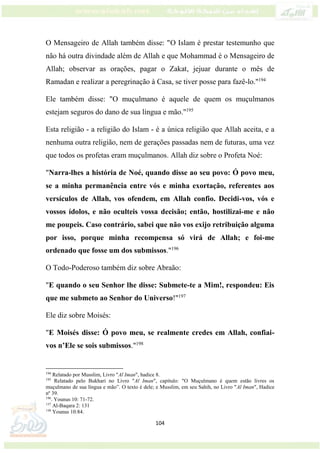 104
O Mensageiro de Allah também disse: "O Islam é prestar testemunho que
não há outra divindade além de Allah e que Mohammad é o Mensageiro de
Allah; observar as orações, pagar o Zakat, jejuar durante o mês de
Ramadan e realizar a peregrinação à Casa, se tiver posse para fazê-lo."194
Ele também disse: "O muçulmano é aquele de quem os muçulmanos
estejam seguros do dano de sua língua e mão."195
Esta religião - a religião do Islam - é a única religião que Allah aceita, e a
nenhuma outra religião, nem de gerações passadas nem de futuras, uma vez
que todos os profetas eram muçulmanos. Allah diz sobre o Profeta Noé:
"Narra-lhes a história de Noé, quando disse ao seu povo: Ó povo meu,
se a minha permanência entre vós e minha exortação, referentes aos
versículos de Allah, vos ofendem, em Allah confio. Decidi-vos, vós e
vossos ídolos, e não oculteis vossa decisão; então, hostilizai-me e não
me poupeis. Caso contrário, sabei que não vos exijo retribuição alguma
por isso, porque minha recompensa só virá de Allah; e foi-me
ordenado que fosse um dos submissos."196
O Todo-Poderoso também diz sobre Abraão:
"E quando o seu Senhor lhe disse: Submete-te a Mim!, respondeu: Eis
que me submeto ao Senhor do Universo!"197
Ele diz sobre Moisés:
"E Moisés disse: Ó povo meu, se realmente credes em Allah, confiai-
vos n’Ele se sois submissos."198
194
Relatado por Musslim, Livro "Al Iman", hadice 8.
195
Relatado pelo Bukhari no Livro "Al Iman", capítulo: "O Muçulmano é quem estão livres os
muçulmano de sua língua e mão”. O texto é dele; e Musslim, em seu Sahih, no Livro "Al Iman", Hadice
nº 39.
196
. Younus 10: 71-72.
197
Al-Baqara 2: 131
198
Younus 10:84.
 