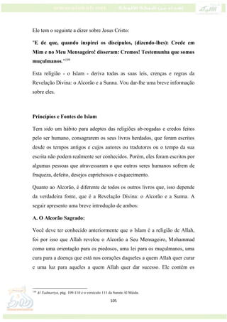 105
Ele tem o seguinte a dizer sobre Jesus Cristo:
"E de que, quando inspirei os discípulos, (dizendo-lhes): Crede em
Mim e no Meu Mensageiro! disseram: Cremos! Testemunha que somos
muçulmanos."199
Esta religião - o Islam - deriva todas as suas leis, crenças e regras da
Revelação Divina: o Alcorão e a Sunna. Vou dar-lhe uma breve informação
sobre eles.
Princípios e Fontes do Islam
Tem sido um hábito para adeptos das religiões ab-rogadas e credos feitos
pelo ser humano, consagrarem os seus livros herdados, que foram escritos
desde os tempos antigos e cujos autores ou tradutores ou o tempo da sua
escrita não podem realmente ser conhecidos. Porém, eles foram escritos por
algumas pessoas que atravessaram o que outros seres humanos sofrem de
fraqueza, defeito, desejos caprichosos e esquecimento.
Quanto ao Alcorão, é diferente de todos os outros livros que, isso depende
da verdadeira fonte, que é a Revelação Divina: o Alcorão e a Sunna. A
seguir apresento uma breve introdução de ambos:
A. O Alcorão Sagrado:
Você deve ter conhecido anteriormente que o Islam é a religião de Allah,
foi por isso que Allah revelou o Alcorão a Seu Mensageiro, Mohammad
como uma orientação para os piedosos, uma lei para os muçulmanos, uma
cura para a doença que está nos corações daqueles a quem Allah quer curar
e uma luz para aqueles a quem Allah quer dar sucesso. Ele contém os
199
Al Tadmariya, pág. 109-110 e o versículo 111 da Surata Al Máida.
 