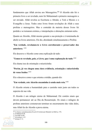 106
fundamentos que Allah enviou aos Mensageiros.200
O Alcorão não foi o
primeiro livro a ser revelado, nem foi Mohammad o primeiro mensageiro a
ser enviado. Allah revelou as Escrituras a Abraão; a Torá a Moisés e o
Evangelho a Jesus. Todos estes livros foram revelações de Allah a seus
profetas e mensageiros. Mas o conteúdo da maioria desses livros foi
perdido e se tornaram extintos, e interpolações e alterações entraram neles.
Quanto ao Alcorão, Allah mesmo garante a sua proteção e é testemunha de
abolir os livros anteriores. Ele diz, abordando simultaneamente o Profeta:
"Em verdade, revelamos-te o Livro corroborante e preservador dos
anteriores. "201
Ele descreve o Alcorão como uma explicação de tudo:
"Temos-te revelado, pois, o Livro, que é uma explanação de tudo."202
Ele chama isso de orientação e misericórdia:
"Porém, já vos chegou uma clara evidência, orientação e misericórdia
de vosso Senhor."203
Ele o descreve como o que orienta a retidão, quando diz:
"Em verdade, este Alcorão encaminha à senda mais reta."204
O Alcorão orienta a humanidade para o caminho mais justo em todos os
aspectos de sua vida.
O Alcorão é um milagre eterno de Mohammad. Ele contém sinais que
devem permanecer até ao Dia da Ressurreição. Os sinais e milagres de
profetas anteriores costumavam terminar no encerramento das vidas deles,
mas Allah fez do Alcorão a prova eterna.
200
As-Sunna wamakámatuha fil-tachri'il Isslámi por Mustafa As-Sibá'i p. 376.
201
Al-Máida 05:48.
202
An-Nahl 16:89.
203
Al-An'ám 6: 157.
204
Al-Isrá 17: 9.
 