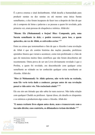 107
É a prova extensa e sinal deslumbrante. Allah desafia a humanidade para
produzir suratas ou dez suratas ou até mesmo uma única Surata
semelhantes, e eles foram incapazes de fazer isso a despeito do fato de que
ele é composto de letras e palavras e as pessoas a quem foi revelado, pela
primeira vez, eram pessoas de eloquência e retórica. Allah diz:
"Dizem: Ele (Mohammad) o forjou! Dize: Componde, pois, uma
Surata semelhante às dele; e podeis recorrer, para isso, a quem
quiserdes, em vez de Allah, se estiverdes certos."205
Entre as coisas que testemunham o fato de que o Alcorão é uma revelação
de Allah é que ele contém histórias das nações passadas, profetizou
episódios futuros que vieram a acontecer, como tem profetizado e o fato de
que ele menciona muitos fatos científicos que não foram descobertos até
recentemente. Outra prova de ser um Livro divinamente revelado é que o
Profeta, a quem foi revelado, era desconhecido com qualquer coisa
semelhante ao relatado ou ter conhecido qualquer coisa semelhante ao
Alcorão. Allah diz:
"Dize (ó Mohammad): Se Allah quisesse, não vo-lo teria eu recitado,
nem Ele vo-lo teria dado a conhecer, porque antes de sua revelação
passei a vida entre vós. Não raciocinais ainda?"206
Ele era sim um iletrado que não sabia ler nem escrever. Não tinha relação
com qualquer Chaikh ou professor. Apesar disso, ele desafia os eloquentes
e os retóricos a produzirem algo como o Alcorão. Allah diz:
"E nunca recitaste livro algum antes deste, nem o transcreveste com a
tua mão direita; caso contrário, os difamadores teriam duvidado."207
205
Younus 10:38.
206
Younus 10:16.
207
Al-'Ankabout 29:48.
 