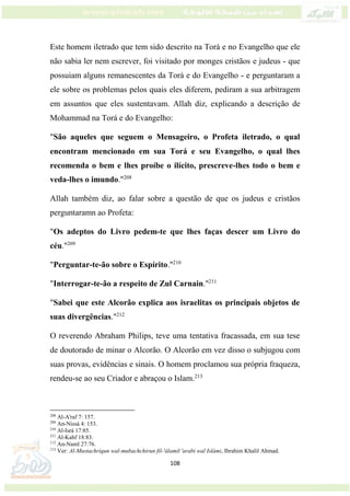 108
Este homem iletrado que tem sido descrito na Torá e no Evangelho que ele
não sabia ler nem escrever, foi visitado por monges cristãos e judeus - que
possuiam alguns remanescentes da Torá e do Evangelho - e perguntaram a
ele sobre os problemas pelos quais eles diferem, pediram a sua arbitragem
em assuntos que eles sustentavam. Allah diz, explicando a descrição de
Mohammad na Torá e do Evangelho:
"São aqueles que seguem o Mensageiro, o Profeta iletrado, o qual
encontram mencionado em sua Torá e seu Evangelho, o qual lhes
recomenda o bem e lhes proíbe o ilícito, prescreve-lhes todo o bem e
veda-lhes o imundo."208
Allah também diz, ao falar sobre a questão de que os judeus e cristãos
perguntaramn ao Profeta:
"Os adeptos do Livro pedem-te que lhes faças descer um Livro do
céu."209
"Perguntar-te-ão sobre o Espírito."210
"Interrogar-te-ão a respeito de Zul Carnain."211
"Sabei que este Alcorão explica aos israelitas os principais objetos de
suas divergências."212
O reverendo Abraham Philips, teve uma tentativa fracassada, em sua tese
de doutorado de minar o Alcorão. O Alcorão em vez disso o subjugou com
suas provas, evidências e sinais. O homem proclamou sua própria fraqueza,
rendeu-se ao seu Criador e abraçou o Islam.213
208
Al-A'raf 7: 157.
209
An-Nissá 4: 153.
210
Al-Isrá 17:85.
211
Al-Kahf 18:83.
212
An-Naml 27:76.
213
Ver: Al-Mustachriqun wal-mubachchirun fil-'álamil 'arabi wal Islámi, Ibrahim Khalil Ahmad.
 