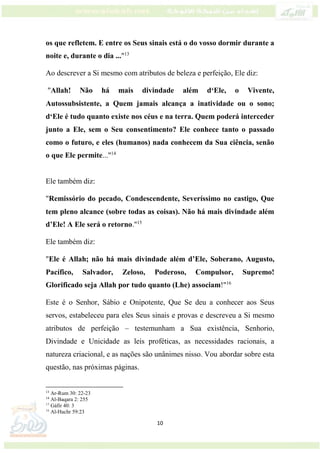 10
os que refletem. E entre os Seus sinais está o do vosso dormir durante a
noite e, durante o dia ..."13
Ao descrever a Si mesmo com atributos de beleza e perfeição, Ele diz:
"Allah! Não há mais divindade além d‘Ele, o Vivente,
Autossubsistente, a Quem jamais alcança a inatividade ou o sono;
d‘Ele é tudo quanto existe nos céus e na terra. Quem poderá interceder
junto a Ele, sem o Seu consentimento? Ele conhece tanto o passado
como o futuro, e eles (humanos) nada conhecem da Sua ciência, senão
o que Ele permite..."14
Ele também diz:
"Remissório do pecado, Condescendente, Severíssimo no castigo, Que
tem pleno alcance (sobre todas as coisas). Não há mais divindade além
d’Ele! A Ele será o retorno."15
Ele também diz:
"Ele é Allah; não há mais divindade além d’Ele, Soberano, Augusto,
Pacífico, Salvador, Zeloso, Poderoso, Compulsor, Supremo!
Glorificado seja Allah por tudo quanto (Lhe) associam!"16
Este é o Senhor, Sábio e Onipotente, Que Se deu a conhecer aos Seus
servos, estabeleceu para eles Seus sinais e provas e descreveu a Si mesmo
atributos de perfeição – testemunham a Sua existência, Senhorio,
Divindade e Unicidade as leis proféticas, as necessidades racionais, a
natureza criacional, e as nações são unânimes nisso. Vou abordar sobre esta
questão, nas próximas páginas.
13
Ar-Rum 30: 22-23
14
Al-Baqara 2: 255
15
Gáfir 40: 3
16
Al-Hachr 59:23
 