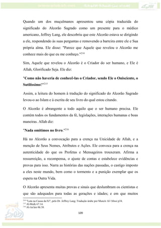 109
Quando um dos muçulmanos apresentou uma cópia traduzida do
significado do Alcorão Sagrado como um presente para o médico
americano, Jeffrey Lang, ele descobriu que este Alcorão estava se dirigindo
a ele, respondendo às suas perguntas e removendo a barreira entre ele e Sua
própria alma. Ele disse: "Parece que Aquele que revelou o Alcorão me
conhece mais do que eu me conheço."214
Sim, Aquele que revelou o Alcorão é o Criador do ser humano, e Ele é
Allah, Glorificado Seja. Ele diz:
"Como não haveria de conhecê-las o Criador, sendo Ele o Onisciente, o
Sutilíssimo?"215
Assim, a leitura do homem à tradução do significado do Alcorão Sagrado
levou-o ao Islam e à escrita de seu livro do qual estou citando.
O Alcorão é abrangente a todo aquilo que o ser humano precisa. Ele
contém todos os fundamentos da fé, legislações, interações humanas e boas
maneiras. Allah diz:
"Nada omitimos no livro."216
Há no Alcorão a convocação para a crença na Unicidade de Allah, e a
menção de Seus Nomes, Atributos e Ações. Ele convoca para a crença na
autenticidade do que os Profetas e Mensageiros trouxeram. Afirma a
ressurreição, a recompensa, o ajuste de contas e estabelece evidências e
provas para isso. Narra as histórias das nações passadas, o castigo imposto
a eles neste mundo, bem como o tormento e a punição exemplar que os
espera na Outra Vida.
O Alcorão apresenta muitas provas e sinais que deslumbram os cientistas e
que são adequados para todas as gerações e idades; e em que muitos
214
"Luta na Causa da Fé", pelo Dr. Jeffrey Lang; Tradução árabe por Munzir Al-'Abssi p34.
215
Al-Mulk 67:14.
216
Al-An'ám 06:38.
 