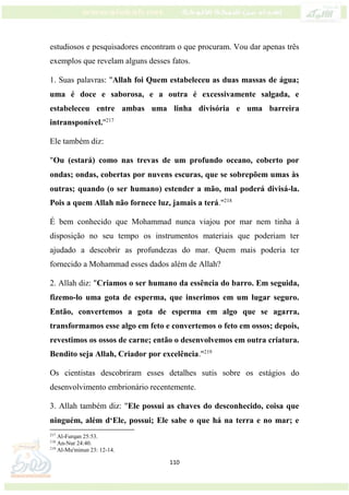 110
estudiosos e pesquisadores encontram o que procuram. Vou dar apenas três
exemplos que revelam alguns desses fatos.
1. Suas palavras: "Allah foi Quem estabeleceu as duas massas de água;
uma é doce e saborosa, e a outra é excessivamente salgada, e
estabeleceu entre ambas uma linha divisória e uma barreira
intransponível."217
Ele também diz:
"Ou (estará) como nas trevas de um profundo oceano, coberto por
ondas; ondas, cobertas por nuvens escuras, que se sobrepõem umas às
outras; quando (o ser humano) estender a mão, mal poderá divisá-la.
Pois a quem Allah não fornece luz, jamais a terá."218
É bem conhecido que Mohammad nunca viajou por mar nem tinha à
disposição no seu tempo os instrumentos materiais que poderiam ter
ajudado a descobrir as profundezas do mar. Quem mais poderia ter
fornecido a Mohammad esses dados além de Allah?
2. Allah diz: "Criamos o ser humano da essência do barro. Em seguida,
fizemo-lo uma gota de esperma, que inserimos em um lugar seguro.
Então, convertemos a gota de esperma em algo que se agarra,
transformamos esse algo em feto e convertemos o feto em ossos; depois,
revestimos os ossos de carne; então o desenvolvemos em outra criatura.
Bendito seja Allah, Criador por excelência."219
Os cientistas descobriram esses detalhes sutis sobre os estágios do
desenvolvimento embrionário recentemente.
3. Allah também diz: "Ele possui as chaves do desconhecido, coisa que
ninguém, além d‘Ele, possui; Ele sabe o que há na terra e no mar; e
217
Al-Furqan 25:53.
218
An-Nur 24:40.
219
Al-Mu'minun 23: 12-14.
 