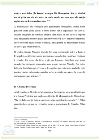 111
não cai uma folha (da árvore) sem que Ele disso tenha ciência; não há
um só grão, no seio da terra, ou nada verde, ou seco, que não esteja
registrado no Livro esclarecedor."220
A humanidade não conhecia este pensamento abrangente, nunca tinha
pensado sobre essas coisas e muito menos ter a capacidade de fazê-lo.
quando um grupo de cientistas observa uma planta ou um inseto e registra
suas descobertas ficamos todos deslumbrados com isso, apesar de sabermos
que o que está oculto destes cientistas, nesta planta ou neste inseto é mais
do que o que observam nele.
O erudito francês Maurice Bucaile fez uma comparação entre a Torá, o
Evangelho, o Alcorão e entre as modernas descobertas científicas relativas
à criação dos céus, da terra e do ser humano, descobriu que essas
descobertas modernas concordam com o que está no Alcorão. Por outro
lado, ele descobriu que a Torá e o Evangelho que estão em circulação hoje
contêm muitas informações erradas sobre a criação dos céus, da terra, do
ser humano e dos animais.221
B. A Sunna Profética:
Allah revelou o Alcorão ao Mensageiro e lhe inspirou algo semelhante que
é a Sunna Profética que explica o Alcorão. O Mensageiro de Allah disse:
"Na verdade, eu fui dado o Alcorão e algo semelhante com ele."222
Allah
permitiu-lhe explicar os versículos gerais e particulares do Alcorão. Allah
diz:
220
Al-An'ám 06:59.
221
Ver: "A Torá, a Bíblia e o Alcorão à Luz da Ciência Moderna", de Maurice Bucaile p. 133-283. Ele
era um cristão que se converteu ao Islam.
222
Narrado pelo Imam Ahmad em seu Musnad, vol. 4, pág. 131, e Abu Daoud e seu Sunan Fi Kitab
Assuna, capítulo Luzum Assuna, hadice 4604, vol. 4, pág. 200.
 