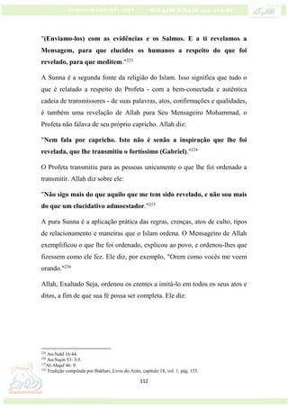 112
"(Enviamo-los) com as evidências e os Salmos. E a ti revelamos a
Mensagem, para que elucides os humanos a respeito do que foi
revelado, para que meditem."223
A Sunna é a segunda fonte da religião do Islam. Isso significa que tudo o
que é relatado a respeito do Profeta - com a bem-conectada e autêntica
cadeia de transmissores - de suas palavras, atos, confirmações e qualidades,
é também uma revelação de Allah para Seu Mensageiro Mohammad, o
Profeta não falava de seu próprio capricho. Allah diz:
"Nem fala por capricho. Isto não é senão a inspiração que lhe foi
revelada, que lhe transmitiu o fortíssimo (Gabriel)."224
O Profeta transmitiu para as pessoas unicamente o que lhe foi ordenado a
transmitir. Allah diz sobre ele:
"Não sigo mais do que aquilo que me tem sido revelado, e não sou mais
do que um elucidativo admoestador."225
A pura Sunna é a aplicação prática das regras, crenças, atos de culto, tipos
de relacionamento e maneiras que o Islam ordena. O Mensageiro de Allah
exemplificou o que lhe foi ordenado, explicou ao povo, e ordenou-lhes que
fizessem como ele fez. Ele diz, por exemplo, "Orem como vocês me veem
orando."226
Allah, Exaltado Seja, ordenou os crentes a imitá-lo em todos os seus atos e
ditos, a fim de que sua fé possa ser completa. Ele diz:
223
An-Nahl 16:44.
224
An-Najm 53: 3-5.
225
Al-Ahqaf 46: 9.
226
Tradição compilada por Bukhari, Livro do Azán, capítulo 18, vol. 1, pág. 155.
 