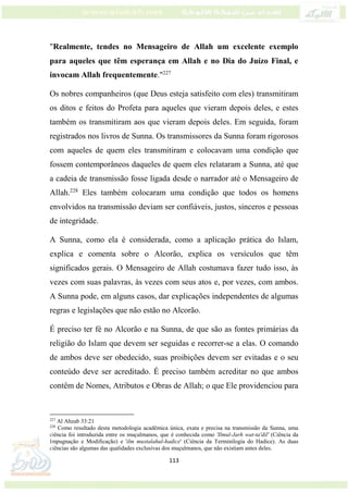 113
"Realmente, tendes no Mensageiro de Allah um excelente exemplo
para aqueles que têm esperança em Allah e no Dia do Juízo Final, e
invocam Allah frequentemente."227
Os nobres companheiros (que Deus esteja satisfeito com eles) transmitiram
os ditos e feitos do Profeta para aqueles que vieram depois deles, e estes
também os transmitiram aos que vieram depois deles. Em seguida, foram
registrados nos livros de Sunna. Os transmissores da Sunna foram rigorosos
com aqueles de quem eles transmitiram e colocavam uma condição que
fossem contemporâneos daqueles de quem eles relataram a Sunna, até que
a cadeia de transmissão fosse ligada desde o narrador até o Mensageiro de
Allah.228
Eles também colocaram uma condição que todos os homens
envolvidos na transmissão deviam ser confiáveis, justos, sinceros e pessoas
de integridade.
A Sunna, como ela é considerada, como a aplicação prática do Islam,
explica e comenta sobre o Alcorão, explica os versículos que têm
significados gerais. O Mensageiro de Allah costumava fazer tudo isso, às
vezes com suas palavras, às vezes com seus atos e, por vezes, com ambos.
A Sunna pode, em alguns casos, dar explicações independentes de algumas
regras e legislações que não estão no Alcorão.
É preciso ter fé no Alcorão e na Sunna, de que são as fontes primárias da
religião do Islam que devem ser seguidas e recorrer-se a elas. O comando
de ambos deve ser obedecido, suas proibições devem ser evitadas e o seu
conteúdo deve ser acreditado. É preciso também acreditar no que ambos
contêm de Nomes, Atributos e Obras de Allah; o que Ele providenciou para
227
Al Ahzab 33:21
228
Como resultado desta metodologia acadêmica única, exata e precisa na transmissão da Sunna, uma
ciência foi introduzida entre os muçulmanos, que é conhecida como 'Ilmul-Jarh wat-ta'dil' (Ciência da
Impugnação e Modificação) e 'ilm mustalahul-hadice' (Ciência da Terminilogia do Hadice). As duas
ciências são algumas das qualidades exclusivas dos muçulmanos, que não existiam antes deles.
 