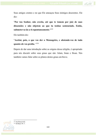 114
Seus amigos crentes e no que Ele ameaçou Seus inimigos descrentes. Ele
diz:
"Por teu Senhor, não crerão, até que te tomem por juiz de suas
dissensões e não objetem ao que tu tenhas sentenciado. Então,
submeter-se-ão a ti espontaneamente."229
Ele também diz:
"Aceitai, pois, o que vos der o Mensageiro, e abstende-vos de tudo
quanto ele vos proíba. "230
Depois de dar uma introdução sobre as origens dessa religião, é apropriado
para nós discutir sobre seus graus que são: Islam, Iman e Ihsan. Nós
também vamos falar sobre os pilares destes graus em breve.
229
An-Nissá 4:65.
230
Al-Haxr 59: 7.
 