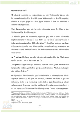 115
O Primeiro Grau231
O Islam: é composto por cinco pilares, que são: Testemunhar de que não
há outra divindade além de Allah e que Mohammad é o Seu Mensageiro;
realizar a oração, pagar o Zakat, jejuar durante o mês de Ramadan e
cumprir a Peregrinação.
Um: Testemunhar que não há outra divindade além de Allah e que
Mohammad é o Seu Mensageiro.
A primeira parte do testemunho significa que, não há outra divindade
legítima na terra ou no céu ao lado d'Ele. Ele é o Único Deus verdadeiro e
todas as divindades além d'Ele são falsas.232
Significa, também, purificar
todos os atos de culto para Allah sozinho e mantê-los longe dos outros ao
seu lado. O autor desta declaração não pode se beneficiar dela até que tenha
duas coisas:
A Primeira: Declarar que não há outra divindade além de Allah, com
conhecimento, convicção e amor por Ele.
A Segunda: Negar tudo que é adorado além de Allah. Quem declarar esse
testemunho e não negar tudo o que é adorado além de Allah, a declaração
não irá beneficiá-lo.233
O significado do testemunho que Mohammad é o mensageiro de Allah:
significa obedecê-lo no que ele ordenou, acreditar em tudo o que ele
informou, abster-se e previnir-se contra tudo o que ele proibiu, e adorar
Allah somente de acordo com Sua legislação. É preciso também conhecer e
ter em mente que Mohammad é o Mensageiro de Deus a todas as pessoas,
231
Para mais detalhes ver "Kitábut-Tauhid", "Al-Usulus-Saláça", "Ádábul-machyi ilas-Salat" por Chaikh
Mohammad bin Abdul-Wahhab. Veja também: "Dinul-Haq" por Abdur-Rahman Al-'Amar; "Má lábudda
min ma'rifatihi anil Islam" por Mohammad bin 'Ali al-'Arfaj. Livro "Arkánul Islam" por Abdullah Bin
Jaralla; "Charh arkánil Islam wal Iman" por um grupo de estudantes e revisado por Chaikh Abdullah Al-
Jibrin.
232
Dinul-Haq p. 38.
233
Qurratu 'Ainul Muwahhidin, p. 60.
 