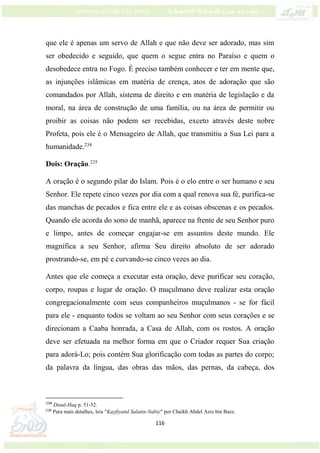 116
que ele é apenas um servo de Allah e que não deve ser adorado, mas sim
ser obedecido e seguido, que quem o segue entra no Paraíso e quem o
desobedece entra no Fogo. É preciso também conhecer e ter em mente que,
as injunções islâmicas em matéria de crença, atos de adoração que são
comandados por Allah, sistema de direito e em matéria de legislação e da
moral, na área de construção de uma família, ou na área de permitir ou
proibir as coisas não podem ser recebidas, exceto através deste nobre
Profeta, pois ele é o Mensageiro de Allah, que transmitiu a Sua Lei para a
humanidade.234
Dois: Oração.235
A oração é o segundo pilar do Islam. Pois é o elo entre o ser humano e seu
Senhor. Ele repete cinco vezes por dia com a qual renova sua fé, purifica-se
das manchas de pecados e fica entre ele e as coisas obscenas e os pecados.
Quando ele acorda do sono de manhã, aparece na frente de seu Senhor puro
e limpo, antes de começar engajar-se em assuntos deste mundo. Ele
magnifica a seu Senhor, afirma Seu direito absoluto de ser adorado
prostrando-se, em pé e curvando-se cinco vezes ao dia.
Antes que ele começa a executar esta oração, deve purificar seu coração,
corpo, roupas e lugar de oração. O muçulmano deve realizar esta oração
congregacionalmente com seus companheiros muçulmanos - se for fácil
para ele - enquanto todos se voltam ao seu Senhor com seus corações e se
direcionam a Caaba honrada, a Casa de Allah, com os rostos. A oração
deve ser efetuada na melhor forma em que o Criador requer Sua criação
para adorá-Lo; pois contém Sua glorificação com todas as partes do corpo;
da palavra da língua, das obras das mãos, das pernas, da cabeça, dos
234
Dinul-Haq p. 51-52.
235
Para mais detalhes, leia "Kayfiyatul Salatin-Nabiy" por Chaikh Abdel Aziz bin Bazz.
 