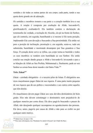 117
sentidos e de todas as outras partes de seu corpo; cada parte, tendo a sua
quota deste grande ato de adoração.
Os sentidos e membros tomam a sua parte e o coração também leva a sua
quota. A oração é composta por exaltação de Allah, louvando-O,
glorificando-O, exaltando-O. Ela também contém a declaração do
testemunho da verdade, a recitação do Alcorão, em pé na frente do Senhor,
que ele controla, em seguida, humilhando a si mesmo à Ele nesta posição,
implorando-Lhe com devoção e buscando a Sua proximidade. Ele então vai
para a posição de inclinação, prostração e, em seguida, senta-se, tudo em
submissão, humildade e mostrando desamparo por Sua grandeza e Sua
força. O coração deste servo se refina, seu corpo torna-se humilde e todos
os seus membros se rendem com humildade ao seu Senhor. Ele então
conclui sua oração dando graças a Allah e louvando-O, invocando a paz e
as bênçãos de Allah ao Seu Profeta, Mohammad e, finalmente, pede ao seu
Senhor as coisas boas deste mundo e da Outra Vida.236
Três: Zakat237
Zakat - caridade obrigatória - é o terceiro pilar do Islam. É obrigatório aos
ricos muçulmanos pagar Zakat de sua riqueza. É uma parte muito pequena
de sua riqueza que dá aos pobres e necessitados e aos outros entre aqueles
que têm direito.
Os muçulmanos devem pagar Zakat aos seus devidos destinatários de bom
grado. Eles não devem constranger o destinatário nem prejudicá-lo de
qualquer maneira por conta disso. Ele deve pagá-lo buscando o prazer de
Allah; não desejando qualquer recompensa ou agradecimento das pessoas.
Ele deve, antes, pagá-lo por causa de Allah e não para se exibir ou por
qualquer outro motivo.
236
Miftah Daris Sa'áda-2: 384.
237
Para mais informações, leia "Risálatáni fiz-zakáti fi-Siyaam" por Chakh Ibn Bazz.
 