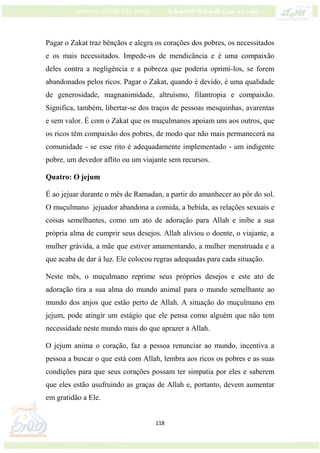118
Pagar o Zakat traz bênçãos e alegra os corações dos pobres, os necessitados
e os mais necessitados. Impede-os de mendicância e é uma compaixão
deles contra a negligência e a pobreza que poderia oprimi-los, se forem
abandonados pelos ricos. Pagar o Zakat, quando é devido, é uma qualidade
de generosidade, magnanimidade, altruísmo, filantropia e compaixão.
Significa, também, libertar-se dos traços de pessoas mesquinhas, avarentas
e sem valor. É com o Zakat que os muçulmanos apoiam uns aos outros, que
os ricos têm compaixão dos pobres, de modo que não mais permanecerá na
comunidade - se esse rito é adequadamente implementado - um indigente
pobre, um devedor aflito ou um viajante sem recursos.
Quatro: O jejum
É ao jejuar durante o mês de Ramadan, a partir do amanhecer ao pôr do sol.
O muçulmano jejuador abandona a comida, a bebida, as relações sexuais e
coisas semelhantes, como um ato de adoração para Allah e inibe a sua
própria alma de cumprir seus desejos. Allah aliviou o doente, o viajante, a
mulher grávida, a mãe que estiver amamentando, a mulher menstruada e a
que acaba de dar à luz. Ele colocou regras adequadas para cada situação.
Neste mês, o muçulmano reprime seus próprios desejos e este ato de
adoração tira a sua alma do mundo animal para o mundo semelhante ao
mundo dos anjos que estão perto de Allah. A situação do muçulmano em
jejum, pode atingir um estágio que ele pensa como alguém que não tem
necessidade neste mundo mais do que aprazer a Allah.
O jejum anima o coração, faz a pessoa renunciar ao mundo, incentiva a
pessoa a buscar o que está com Allah, lembra aos ricos os pobres e as suas
condições para que seus corações possam ter simpatia por eles e saberem
que eles estão usufruindo as graças de Allah e, portanto, devem aumentar
em gratidão a Ele.
 
