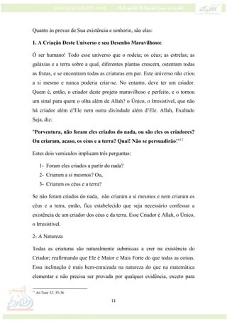 11
Quanto às provas de Sua existência e senhorio, são elas:
1. A Criação Deste Universo e seu Desenho Maravilhoso:
Ó ser humano! Todo esse universo que o rodeia; os céus; as estrelas; as
galáxias e a terra sobre a qual, diferentes plantas crescem, ostentam todas
as frutas, e se encontram todas as criaturas em par. Este universo não criou
a si mesmo e nunca poderia criar-se. No entanto, deve ter um criador.
Quem é, então, o criador deste projeto maravilhoso e perfeito, e o tornou
um sinal para quem o olha além de Allah? o Único, o Irresistível, que não
há criador além d’Ele nem outra divindade além d’Ele. Allah, Exaltado
Seja, diz:
"Porventura, não foram eles criados do nada, ou são eles os criadores?
Ou criaram, acaso, os céus e a terra? Qual! Não se persuadirão!"17
Estes dois versículos implicam três perguntas:
1- Foram eles criados a partir do nada?
2- Criaram a si mesmos? Ou,
3- Criaram os céus e a terra?
Se não foram criados do nada, não criaram a si mesmos e nem criaram os
céus e a terra, então, fica estabelecido que seja necessário confessar a
existência de um criador dos céus e da terra. Esse Criador é Allah, o Único,
o Irresistível.
2- A Natureza
Todas as criaturas são naturalmente submissas a crer na existência do
Criador; reafirmando que Ele é Maior e Mais Forte do que todas as coisas.
Essa inclinação é mais bem-enraizada na natureza do que na matemática
elementar e não precisa ser provada por qualquer evidência, exceto para
17
At-Tour 52: 35-36
 