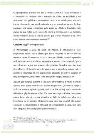 119
O jejum purifica a alma e cria nela o temor a Allah. Ele faz os indivíduos e
a sociedade se sentirem sob o controle de Allah, na felicidade e no
sofrimento, em público e secretamente; onde a sociedade passa um mês
inteiro observando este ato de adoração e a ser consciente de seu Senhor;
enquanto está sendo estimulado pelo medo de Allah, o Exaltado, pela
crença de que Allah sabe o que está oculto e secreto, que o ser humano,
inevitavelmente, diante d’Ele um dia em que Ele vai perguntar a ele sobre
todos os seus atos: menores e maiores.238
Cinco: O Hajj239
(Peregrinação)
A Peregrinação à Casa de Allah em Makka. É obrigatório a todo
muçulmano adulto, são e capaz; que possui ou pode se dar ao luxo de
contratar meios de transporte de ida e volta para Makka e também possui o
suficiente para sua provisão ao longo de sua jornada com a condição que a
suas despesas sejam um excesso da provisão daqueles que são seus
dependentes. Ele também deve ter certeza que o caminho é seguro e deve
garantir a segurança de seus dependentes enquanto ele estiver ausente. O
Hajj é obrigatório, uma vez na vida, para quem é capaz de realizá-lo.
Aquele que pretende cumprir o Hajj deve arrepender-se a Allah, a fim de
que sua alma possa estar livre da sujeira dos pecados. Quando ele chega a
Makka e a outros lugares sagrados, realiza os ritos do hajj sendo um ato de
adoração e glorificação de Allah. Ele deve saber que a Caaba, bem como
outros locais não devem ser adorados ao lado de Allah, pois eles nem
beneficiam ou prejudicam. Ele também deve saber que se Allah não tivesse
ordenado os muçulmanos a embarcar em peregrinação à Casa, não teria
sido adequado para qualquer muçulmano fazê-lo.
238
Ver "Miftah dáris-Sa'áda" 2, p. 384.
239
Para uma leitura detalhada, consulte: "Dalilul-Hajj wal Mu'tamir" por um grupo de estudiosos e
"Explicações em muitas questões relativas ao Hajj e Umra" por Chaykh Ibn Bazz.
 