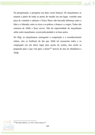 120
Na peregrinação, o peregrino usa duas vestes brancas. Os muçulmanos se
reúnem a partir de todas as partes do mundo em um lugar, vestindo uma
peça de vestuário e adoram o Único Deus; não havendo diferença entre o
líder e o liderado; entre os ricos e os pobres; o branco e o negro. Todos são
criaturas de Allah e Seus servos. Não há superioridade do muçulmano
sobre outro muçulmano, exceto pela piedade e as boas ações.
No Hajj, os muçulmanos conseguem a cooperação e o reconhecimento
mútuo, eles se lembram do dia que Allah irá ressuscitar todos e os
congregará em um único lugar para acerto de contas, eles assim se
preparam para o que virá após a morte240
através de atos de obediência a
Allah.
240
Ver nota anterior, 2, p. 385; e Dinul-Haq p. 67.
 