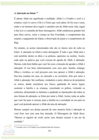 121
A Adoração no Islam:241
É adorar Allah em significado e realidade. Allah é o Criador e você é a
criatura; você é o servo e Ele é o Único que você adora. Se for esse o caso,
então o ser humano deve seguir o caminho reto de Allah nesta vida, seguir
a Sua Lei e o caminho de Seus mensageiros. Allah estabeleceu grandes leis
para Seus servos, como a crença na Sua Unicidade, o cumprimento das
orações, o pagamento do Zakat, a observação do jejum e o cumprimento do
Hajj.
No entanto, os acima mencionados não são os únicos atos de culto no
Islam. A adoração no Islam é mais abrangente. É tudo o que Allah ama e
está satisfeito dentre os ditos e as práticas, aparentes ou ocultos. Assim,
cada ação ou palavra que você executa do agrado de Allah, é adoração.
Mesmo, todo bom hábito que você faz com a intenção de agradar a Allah é
adoração. O seu bom relacionamento com seus pais, família, cônjuge,
filhos e vizinhos, se você procurar com isso aprazer a Allah é adoração.
Sua boa conduta em casa, no mercado e no escritório, feito por amor a
Allah é adoração. Ser confiante, verdadeiro e justo; abster-se de prejudicar
os outros, dando assistência aos fracos, ganhando de meios legais;
sustentar a família e as crianças, consolando os pobres, visitando os
enfermos, alimentando os famintos e ajudando os injustiçados são todos os
atos formas de adoração, se feitos por amor a Allah. Assim, todas as ações
que você faz para si mesmo, para a família ou a sociedade ou aos país no
qual você pretende aprazer a Allah são atos de adoração.
Mesmo cumprir seu desejo pessoal de uma maneira lícita é adoração se
você fizer isso com uma boa intenção. O Mensageiro de Allah disse:
"Mesmo se alguém de vocês saciar seus desejos sexuais é um ato de
caridade."
241
Consulte o livro "Al-'Ubudiya" por Chaykhul Islam Ibn Taymiya.
 