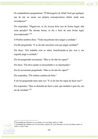 122
Os companheiros perguntaram: "Ó Mensageiro de Allah! Será que qualquer
um de nós ao saciar sua própria concupiscência obtém ainda uma
recompensa?"
Ele respondeu: "Digam-me, se ele tivesse feito isso de forma ilegal, não
seria pecador? Da mesma forma, se ele o fizer de uma forma legal,
érecompensado."242
O Profeta também disse: "Todo muçulmano deve pagar a caridade."
Foi-lhe perguntado: "E se ele não encontrar com que pagar caridade?"
Ele disse: "Ele trabalha com as mãos, benefíciando-se por isso e, em
seguida, paga a caridade."
Ele foi perguntado novamente: "Mas se ele não for capaz?"
Ele disse: "Ele deve ajudar os necessitados e os injustiçados."
Ele foi novamente perguntado: "Mas se ele não for capaz?"
Ele respondeu: "Ele ordena a prática do bem."
E ele foi perguntado mais uma vez: "E se ele não for capaz de fazer isso?"
Ele respondeu: "Que se abstenha de fazer o mal, que também é para ele, um
ato de caridade."243
242
Compilado por Musslim em seu Sahih, Livro do Zakat, hadice nº 1006.
243
Compilado por Bukhari no Livro do Zakat, capítulo 29; e por Musslim, no Livro do Zakat, hadice nº
1008, e o texto é dele..
 