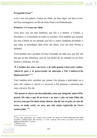 123
O Segundo Grau244
A fé e seus seis pilares: Crença em Allah, em Seus anjos, em Seus Livros,
em Seus mensageiros, no Dia do Juízo Final e na Predestinação.
Primeiro: A Crença em Allah.
Você deve crer em Sua Senhoria; que Ele é o Senhor, o Criador, o
Possuidor e o Controlador de todos os assuntos. Crer também que somente
Ele tem o direito de ser adorado, que Ele é a única verdadeira divindade, e
que todas as divindades além d’Ele são falsas. Crer em Seus Nomes e
atributos.
Você também deve acreditar em Sua Unicidade em tudo isso, que Ele não
tem par na Sua Soberania, nem no seu direito de ser adorado ou em Seus
Nomes e Atributos. Ele diz:
"É o Senhor dos céus e da terra, e de tudo quanto existe entre ambos.
Adora-O, pois, e sê perseverante na adoração a Ele! Conheces-Lhe
algum parceiro?"245
Você também deve acreditar que jamais Lhe alcança a inatividade ou o
sono; Ele conhece o visível e o invisível; a Ele pertence a soberania dos
céus e da terra. Ele diz:
"Ele possui as chaves do desconhecido, coisa que ninguém, além d‘Ele,
possui; Ele sabe o que há na terra e no mar; e não cai uma folha (da
árvore) sem que Ele disso tenha ciência; não há um só grão, no seio da
terra, ou nada verde, ou seco, que não esteja registrado no Livro
esclarecedor."246
244
Para mais informações, leia, "Charh Ussul al-Iman" da autoria do Cheikh Mohammad Bin Sálih
'Ussaimin; "Kitábul Iman" Ibn Taymiya, e o livro "Aqidatul ahlis Sunna wal jamá'a" por Cheikh
Mohammad Bin Sálih ' Ussaimin.
245
Mariam 19:65.
246
Al-An'ám 06:59.
 