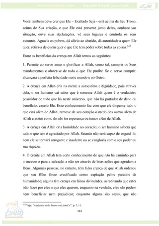 124
Você também deve crer que Ele – Exaltado Seja - está acima de Seu Trono,
acima de Sua criação, e que Ele está presente junto deles, conhece sua
situação, ouve suas declarações, vê seus lugares e controla os seus
assuntos. Agracia os pobres, dá alívio ao abatido, dá autoridade a quem Ele
quer, retira-a de quem quer e que Ele tem póder sobre todas as coisas.247
Entre os benefícios da crença em Allah temos os seguintes:
1. Permite ao servo amar e glorificar a Allah, como tal, cumprir os Seus
mandamentos e abster-se de tudo o que Ele proíbe. Se o servo cumprir,
alcançará a perfeita felicidade neste mundo e no Outro.
2. A crença em Allah cria na mente a autoestima e dignidade, pois através
dela, o ser humano vai saber que é somente Allah quem é o verdadeiro
possuidor de tudo que há neste universo, que não há portador de dano ou
benefício, exceto Ele. Esse conhecimento faz com que ele dispense tudo o
que está além de Allah, remove de seu coração o medo dos outros além de
Allah e assim como de não ter esperança ou temor além de Allah.
3. A crença em Allah cria humildade no coração; o ser humano saberá que
tudo o que tem é agraciado por Allah. Satanás não será capaz de enganá-lo,
nem ele se tornará arrogante e insolente ou se vangloria com o seu poder ou
sua riqueza.
4. O crente em Allah terá certo conhecimento de que não há caminho para
o sucesso e para a salvação a não ser através de boas ações que agradam a
Deus. Algumas pessoas, no entanto, têm falsa crença de que Allah ordenou
que seu filho fosse crucificado como expiação pelos pecados da
humanidade; alguns têm crença em falsas divindades, acreditando que estes
irão fazer por eles o que eles querem, enquanto na verdade, eles não podem
nem benefíciar nem prejudicar; enquanto alguns são ateus, que não
247
Veja: "Aquidatul ahlis Sunna wal jamá'a'", p. 7, 11.
 