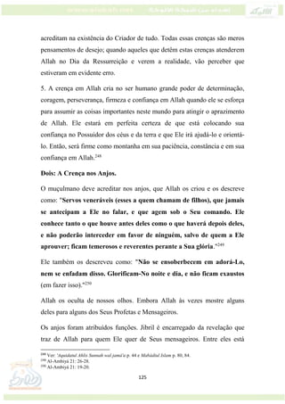 125
acreditam na existência do Criador de tudo. Todas essas crenças são meros
pensamentos de desejo; quando aqueles que detêm estas crenças atenderem
Allah no Dia da Ressurreição e verem a realidade, vão perceber que
estiveram em evidente erro.
5. A crença em Allah cria no ser humano grande poder de determinação,
coragem, perseverança, firmeza e confiança em Allah quando ele se esforça
para assumir as coisas importantes neste mundo para atingir o aprazimento
de Allah. Ele estará em perfeita certeza de que está colocando sua
confiança no Possuidor dos céus e da terra e que Ele irá ajudá-lo e orientá-
lo. Então, será firme como montanha em sua paciência, constância e em sua
confiança em Allah.248
Dois: A Crença nos Anjos.
O muçulmano deve acreditar nos anjos, que Allah os criou e os descreve
como: "Servos veneráveis (esses a quem chamam de filhos), que jamais
se antecipam a Ele no falar, e que agem sob o Seu comando. Ele
conhece tanto o que houve antes deles como o que haverá depois deles,
e não poderão interceder em favor de ninguém, salvo de quem a Ele
aprouver; ficam temerosos e reverentes perante a Sua glória."249
Ele também os descreveu como: "Não se ensoberbecem em adorá-Lo,
nem se enfadam disso. Glorificam-No noite e dia, e não ficam exaustos
(em fazer isso)."250
Allah os oculta de nossos olhos. Embora Allah às vezes mostre alguns
deles para alguns dos Seus Profetas e Mensageiros.
Os anjos foram atribuídos funções. Jibril é encarregado da revelação que
traz de Allah para quem Ele quer de Seus mensageiros. Entre eles está
248
Ver: 'Aquidatul Ahlis Sunnah wal jamá'a p. 44 e Mabádiul Islam p. 80, 84.
249
Al-Ambiyá 21: 26-28.
250
Al-Ambiyá 21: 19-20.
 