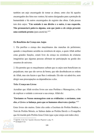 126
também um anjo encarregado de tomar as almas; entre eles há aqueles
encarregados dos fetos nos ventres; há outros designados para a proteção da
humanidade e há outros encarregados do registro das obras. Cada pessoa
tem dois anjos: "Um sentado à sua direita e o outro, à sua esquerda.
Não pronunciará palavra alguma, sem que junto a ele esteja presente
uma sentinela pronta (para anotá-la)."251
Os Benefícios da Crença nos Anjos
1. Ela purifica a crença dos muçulmanos das manchas do politeísmo;
quando o muçulmano acredita na existência de anjos, a quem Allah atribui
estas grandes funções, estará livre da crença na existência de criaturas
imaginárias que algumas pessoas afirmam ter participação na gestão dos
assuntos do universo.
2. Ela permite que os muçulmanos saibam que os anjos nem beneficiam ou
prejudicam, mas que são servos de honra, que não desobedecem as ordens
de Allah, mas sim fazem o que lhes é ordenado. Ele não vai adorá-los, nem
dirigir suas preocupações ou dependências a eles.
Três: Crença nos Livros
Acreditar que Allah revelou livros aos seus Profetas e Mensageiros, a fim
de explicar a verdade e convocar a sua crença. Allah diz:
"Enviamos os Nossos mensageiros com as evidências: e enviamos, com
eles, o Livro e a balança, para que os humanos observem a justiça."252
Estes livros são muitos. Entre eles estão a Escritura do Profeta Ibrahim, a
Torá do Profeta Moisés, os Salmos dadas ao Profeta David e o Evangelho
que foi trazido pelo Profeta Jesus Cristo (que a paz esteja com todos eles).
251
Qaf 50: 17-18. Ver “Aquidat Ahussuna Wajjamá’a, pág. 19.
252
Al-Hadid 57:25.
 