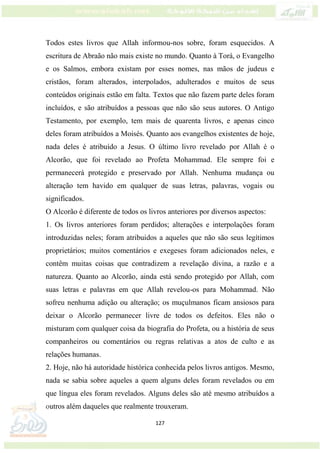 127
Todos estes livros que Allah informou-nos sobre, foram esquecidos. A
escritura de Abraão não mais existe no mundo. Quanto à Torá, o Evangelho
e os Salmos, embora existam por esses nomes, nas mãos de judeus e
cristãos, foram alterados, interpolados, adulterados e muitos de seus
conteúdos originais estão em falta. Textos que não fazem parte deles foram
incluídos, e são atribuídos a pessoas que não são seus autores. O Antigo
Testamento, por exemplo, tem mais de quarenta livros, e apenas cinco
deles foram atribuídos a Moisés. Quanto aos evangelhos existentes de hoje,
nada deles é atribuído a Jesus. O último livro revelado por Allah é o
Alcorão, que foi revelado ao Profeta Mohammad. Ele sempre foi e
permanecerá protegido e preservado por Allah. Nenhuma mudança ou
alteração tem havido em qualquer de suas letras, palavras, vogais ou
significados.
O Alcorão é diferente de todos os livros anteriores por diversos aspectos:
1. Os livros anteriores foram perdidos; alterações e interpolações foram
introduzidas neles; foram atribuidos a aqueles que não são seus legítimos
proprietários; muitos comentários e exegeses foram adicionados neles, e
contêm muitas coisas que contradizem a revelação divina, a razão e a
natureza. Quanto ao Alcorão, ainda está sendo protegido por Allah, com
suas letras e palavras em que Allah revelou-os para Mohammad. Não
sofreu nenhuma adição ou alteração; os muçulmanos ficam ansiosos para
deixar o Alcorão permanecer livre de todos os defeitos. Eles não o
misturam com qualquer coisa da biografia do Profeta, ou a história de seus
companheiros ou comentários ou regras relativas a atos de culto e as
relações humanas.
2. Hoje, não há autoridade histórica conhecida pelos livros antigos. Mesmo,
nada se sabia sobre aqueles a quem alguns deles foram revelados ou em
que língua eles foram revelados. Alguns deles são até mesmo atribuídos a
outros além daqueles que realmente trouxeram.
 