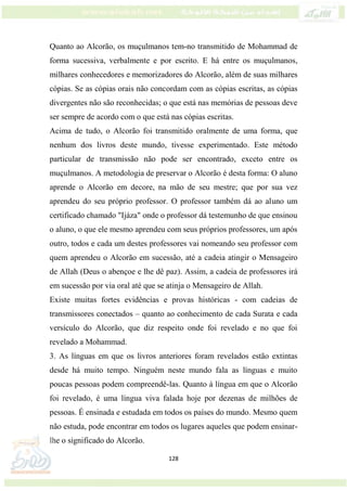 128
Quanto ao Alcorão, os muçulmanos tem-no transmitido de Mohammad de
forma sucessiva, verbalmente e por escrito. E há entre os muçulmanos,
milhares conhecedores e memorizadores do Alcorão, além de suas milhares
cópias. Se as cópias orais não concordam com as cópias escritas, as cópias
divergentes não são reconhecidas; o que está nas memórias de pessoas deve
ser sempre de acordo com o que está nas cópias escritas.
Acima de tudo, o Alcorão foi transmitido oralmente de uma forma, que
nenhum dos livros deste mundo, tivesse experimentado. Este método
particular de transmissão não pode ser encontrado, exceto entre os
muçulmanos. A metodologia de preservar o Alcorão é desta forma: O aluno
aprende o Alcorão em decore, na mão de seu mestre; que por sua vez
aprendeu do seu próprio professor. O professor também dá ao aluno um
certificado chamado "Ijáza" onde o professor dá testemunho de que ensinou
o aluno, o que ele mesmo aprendeu com seus próprios professores, um após
outro, todos e cada um destes professores vai nomeando seu professor com
quem aprendeu o Alcorão em sucessão, até a cadeia atingir o Mensageiro
de Allah (Deus o abençoe e lhe dê paz). Assim, a cadeia de professores irá
em sucessão por via oral até que se atinja o Mensageiro de Allah.
Existe muitas fortes evidências e provas históricas - com cadeias de
transmissores conectados – quanto ao conhecimento de cada Surata e cada
versículo do Alcorão, que diz respeito onde foi revelado e no que foi
revelado a Mohammad.
3. As línguas em que os livros anteriores foram revelados estão extintas
desde há muito tempo. Ninguém neste mundo fala as línguas e muito
poucas pessoas podem compreendê-las. Quanto à língua em que o Alcorão
foi revelado, é uma língua viva falada hoje por dezenas de milhões de
pessoas. É ensinada e estudada em todos os países do mundo. Mesmo quem
não estuda, pode encontrar em todos os lugares aqueles que podem ensinar-
lhe o significado do Alcorão.
 