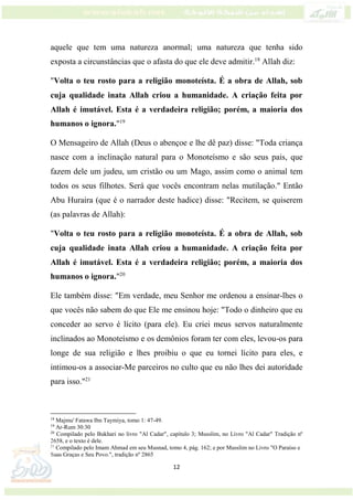 12
aquele que tem uma natureza anormal; uma natureza que tenha sido
exposta a circunstâncias que o afasta do que ele deve admitir.18
Allah diz:
"Volta o teu rosto para a religião monoteísta. É a obra de Allah, sob
cuja qualidade inata Allah criou a humanidade. A criação feita por
Allah é imutável. Esta é a verdadeira religião; porém, a maioria dos
humanos o ignora."19
O Mensageiro de Allah (Deus o abençoe e lhe dê paz) disse: "Toda criança
nasce com a inclinação natural para o Monoteísmo e são seus pais, que
fazem dele um judeu, um cristão ou um Mago, assim como o animal tem
todos os seus filhotes. Será que vocês encontram nelas mutilação." Então
Abu Huraira (que é o narrador deste hadice) disse: "Recitem, se quiserem
(as palavras de Allah):
"Volta o teu rosto para a religião monoteísta. É a obra de Allah, sob
cuja qualidade inata Allah criou a humanidade. A criação feita por
Allah é imutável. Esta é a verdadeira religião; porém, a maioria dos
humanos o ignora."20
Ele também disse: "Em verdade, meu Senhor me ordenou a ensinar-lhes o
que vocês não sabem do que Ele me ensinou hoje: "Todo o dinheiro que eu
conceder ao servo é lícito (para ele). Eu criei meus servos naturalmente
inclinados ao Monoteísmo e os demônios foram ter com eles, levou-os para
longe de sua religião e lhes proibiu o que eu tornei lícito para eles, e
intimou-os a associar-Me parceiros no culto que eu não lhes dei autoridade
para isso."21
18
Majmu' Fatawa Ibn Taymiya, tomo 1: 47-49.
19
Ar-Rum 30:30
20
Compilado pelo Bukhari no livro "Al Cadar", capítulo 3; Musslim, no Livro "Al Cadar" Tradição nº
2658, e o texto é dele.
21
Compilado pelo Imam Ahmad em seu Musnad, tomo 4, pág. 162; e por Musslim no Livro "O Paraíso e
Suas Graças e Seu Povo.", tradição nº 2865
 