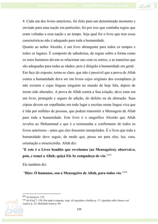 129
4. Cada um dos livros anteriores, foi feito para um determinado momento e
enviado para uma nação em particular; foi por isso que continha regras que
eram voltadas a essa nação e ao tempo. Seja qual for o livro que tem essas
características não é adequado para toda a humanidade.
Quanto ao nobre Alcorão, é um livro abrangente para todos os tempos e
todos os lugares. É composto de sabedorias, de regras sobre a forma como
os seres humanos devem se relacionar uns com os outros, e as maneiras que
são adequadas para todas as idades; pois é dirigido à humanidade em geral.
Em face do exposto, torna-se claro, que não é possível que a prova de Allah
contra a humanidade deva ser em livros cujos originais dos exemplares já
não existem e cujas línguas ninguém no mundo de hoje fala, depois de
terem sido alterados. A prova de Allah contra a Sua criação, deve estar em
um livro, protegido e seguro de adição, do defeito ou da alteração. Suas
cópias devem ser espalhadas em todo lugar e escritas numa língua viva que
é lida por milhões de pessoas, que podem transmitir a Mensagem de Allah
para toda a humanidade. Este livro é o magnífico Alcorão que Allah
revelou ao Mohammad e que é a testemunha e confirmante de todos os
livros anteriores - antes que eles fossemm interpolados. É o livro que toda a
humanidade deve seguir, de modo que, possa ser para eles, luz, cura,
orientação e misericórdia. Allah diz:
"E este é o Livro bendito que revelamos (ao Mensageiro); observai-o,
pois, e temei a Allah; quiçá Ele Se compadeça de vós."253
Ele também diz:
"Dize: Ó humanos, sou o Mensageiro de Allah, para todos vós."254
253
Al-An'am 6: 155.
254
Al-A'raf 7: 158. Por todo o exposto, veja: Al-Aquidatu-s-Sahiha p. 17; Aquidatu ahlis-Sunna wal
Jamá'a p. 22; Mabádiul Islam p. 89.
 