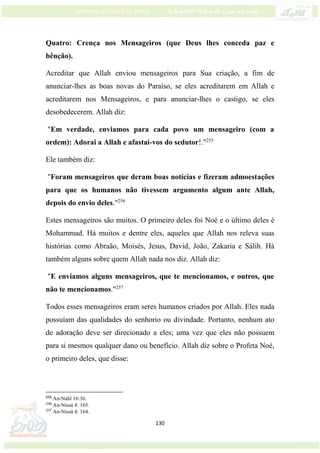 130
Quatro: Crença nos Mensageiros (que Deus lhes conceda paz e
bênção).
Acreditar que Allah enviou mensageiros para Sua criação, a fim de
anunciar-lhes as boas novas do Paraíso, se eles acreditarem em Allah e
acreditarem nos Mensageiros, e para anunciar-lhes o castigo, se eles
desobedecerem. Allah diz:
"Em verdade, enviamos para cada povo um mensageiro (com a
ordem): Adorai a Allah e afastai-vos do sedutor!."255
Ele também diz:
"Foram mensageiros que deram boas notícias e fizeram admoestações
para que os humanos não tivessem argumento algum ante Allah,
depois do envio deles."256
Estes mensageiros são muitos. O primeiro deles foi Noé e o último deles é
Mohammad. Há muitos e dentre eles, aqueles que Allah nos releva suas
histórias como Abraão, Moisés, Jesus, David, João, Zakaria e Sálih. Há
também alguns sobre quem Allah nada nos diz. Allah diz:
"E enviamos alguns mensageiros, que te mencionamos, e outros, que
não te mencionamos."257
Todos esses mensageiros eram seres humanos criados por Allah. Eles nada
possuíam das qualidades do senhorio ou divindade. Portanto, nenhum ato
de adoração deve ser direcionado a eles; uma vez que eles não possuem
para si mesmos qualquer dano ou benefício. Allah diz sobre o Profeta Noé,
o primeiro deles, que disse:
255
An-Nahl 16:36.
256
An-Nissá 4: 165.
257
An-Nissá 4: 164.
 